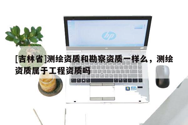 [吉林省]测绘资质和勘察资质一样么，测绘资质属于工程资质吗