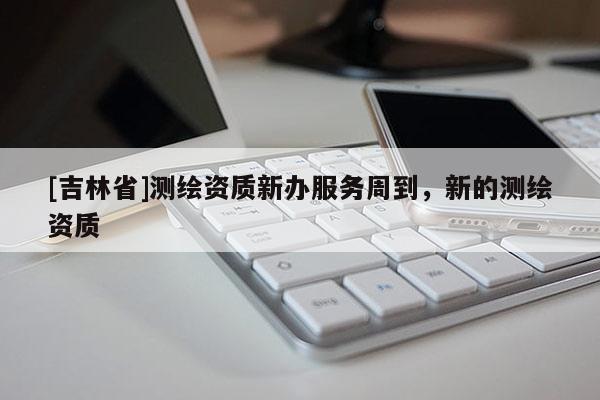 [吉林省]测绘资质新办服务周到，新的测绘资质