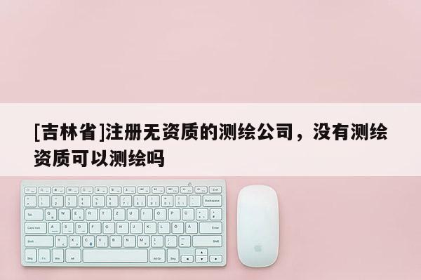 [吉林省]注册无资质的测绘公司，没有测绘资质可以测绘吗