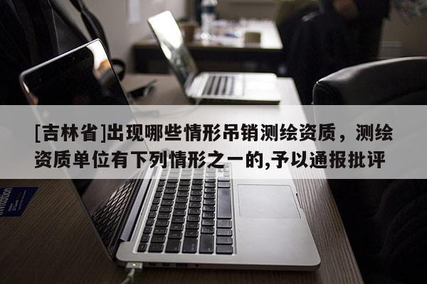 [吉林省]出现哪些情形吊销测绘资质，测绘资质单位有下列情形之一的,予以通报批评