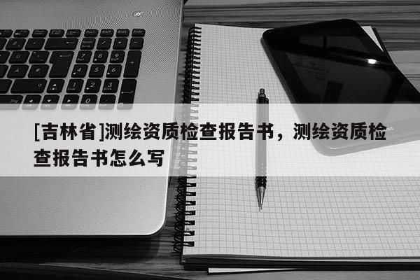 [吉林省]测绘资质检查报告书，测绘资质检查报告书怎么写