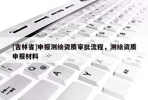 [吉林省]申报测绘资质审批流程，测绘资质申报材料