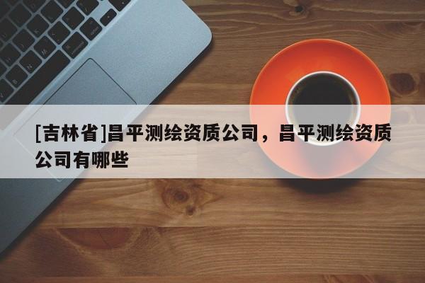 [吉林省]昌平测绘资质公司，昌平测绘资质公司有哪些