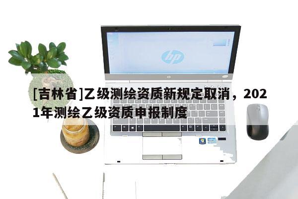 [吉林省]乙级测绘资质新规定取消，2021年测绘乙级资质申报制度