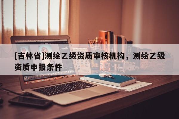 [吉林省]测绘乙级资质审核机构，测绘乙级资质申报条件