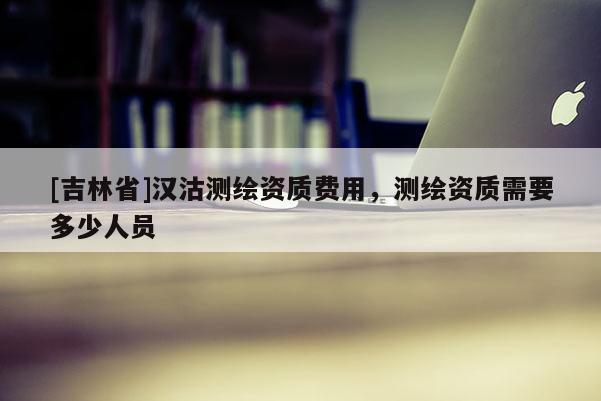 [吉林省]汉沽测绘资质费用，测绘资质需要多少人员