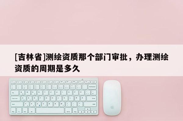 [吉林省]测绘资质那个部门审批，办理测绘资质的周期是多久