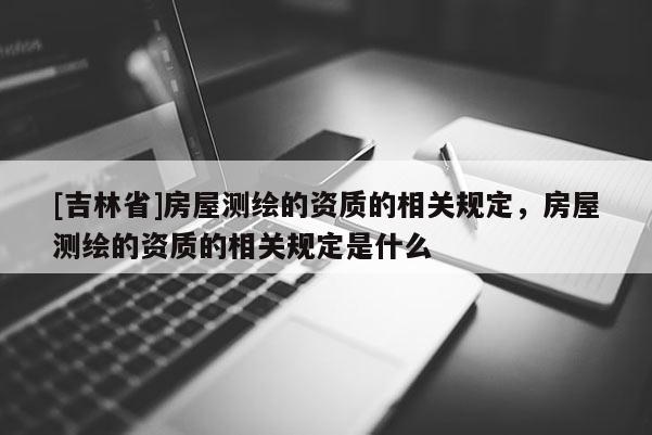 [吉林省]房屋测绘的资质的相关规定，房屋测绘的资质的相关规定是什么