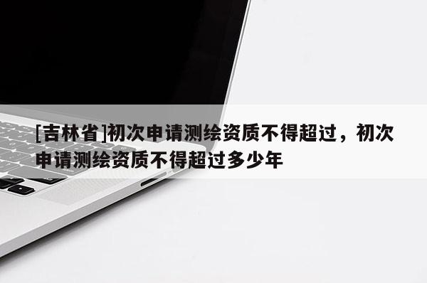 [吉林省]初次申请测绘资质不得超过，初次申请测绘资质不得超过多少年