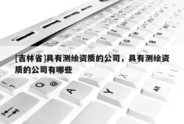 [吉林省]具有测绘资质的公司，具有测绘资质的公司有哪些