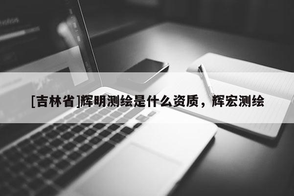 [吉林省]辉明测绘是什么资质，辉宏测绘