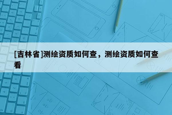 [吉林省]测绘资质如何查，测绘资质如何查看