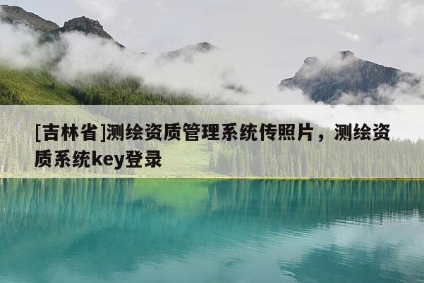 [吉林省]测绘资质管理系统传照片，测绘资质系统key登录