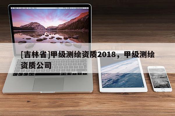 [吉林省]甲级测绘资质2018，甲级测绘资质公司
