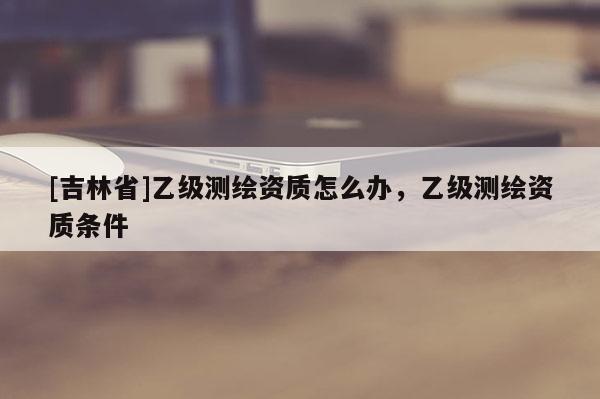 [吉林省]乙级测绘资质怎么办，乙级测绘资质条件