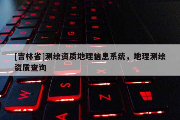 [吉林省]测绘资质地理信息系统，地理测绘资质查询