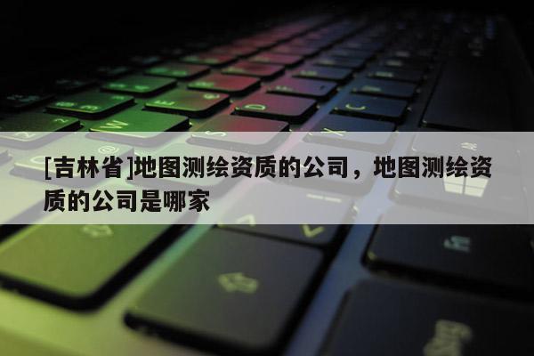 [吉林省]地图测绘资质的公司，地图测绘资质的公司是哪家