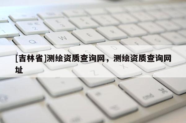 [吉林省]测绘资质查询网，测绘资质查询网址