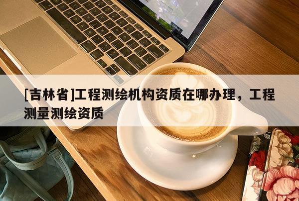[吉林省]工程测绘机构资质在哪办理，工程测量测绘资质