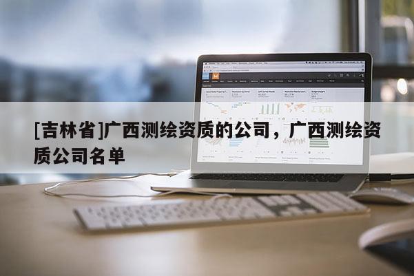 [吉林省]广西测绘资质的公司，广西测绘资质公司名单