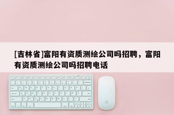 [吉林省]富阳有资质测绘公司吗招聘，富阳有资质测绘公司吗招聘电话