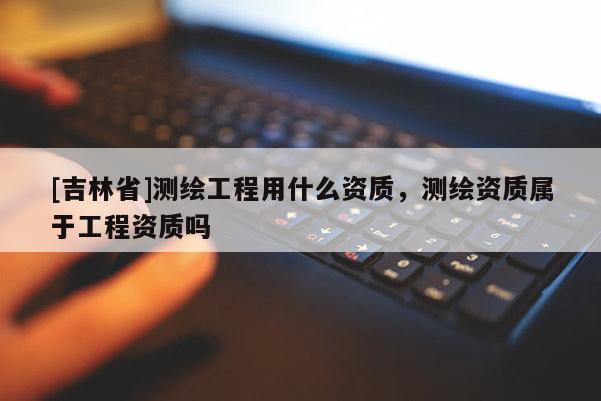 [吉林省]测绘工程用什么资质，测绘资质属于工程资质吗