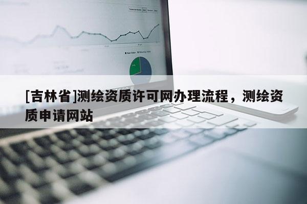 [吉林省]测绘资质许可网办理流程，测绘资质申请网站