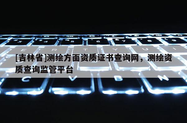 [吉林省]测绘方面资质证书查询网，测绘资质查询监管平台