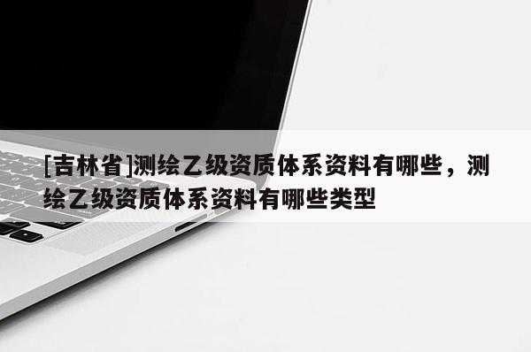 [吉林省]测绘乙级资质体系资料有哪些，测绘乙级资质体系资料有哪些类型