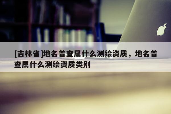 [吉林省]地名普查属什么测绘资质，地名普查属什么测绘资质类别