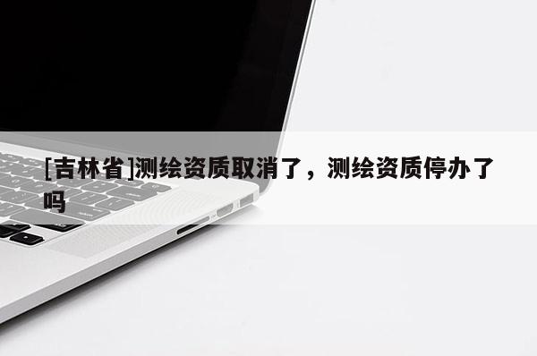 [吉林省]测绘资质取消了，测绘资质停办了吗