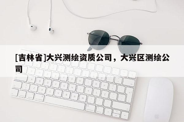 [吉林省]大兴测绘资质公司，大兴区测绘公司