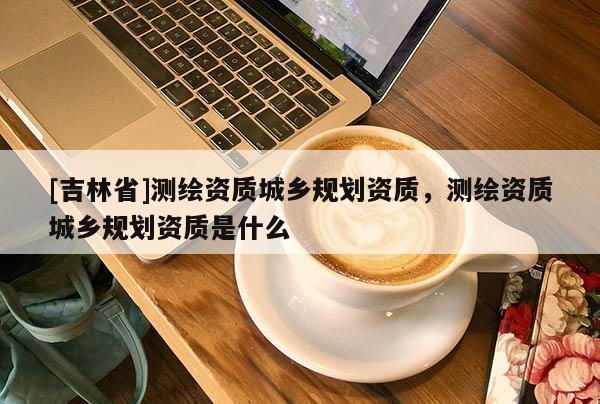 [吉林省]测绘资质城乡规划资质，测绘资质城乡规划资质是什么