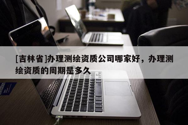 [吉林省]办理测绘资质公司哪家好，办理测绘资质的周期是多久