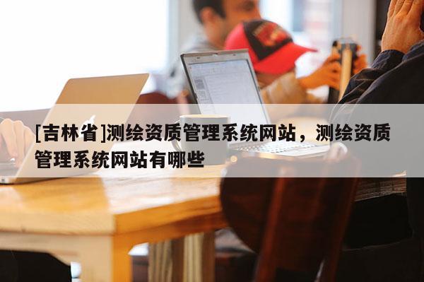 [吉林省]测绘资质管理系统网站，测绘资质管理系统网站有哪些