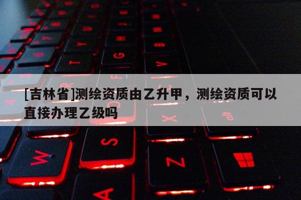 [吉林省]测绘资质由乙升甲，测绘资质可以直接办理乙级吗