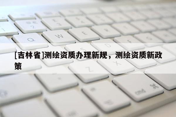 [吉林省]测绘资质办理新规，测绘资质新政策