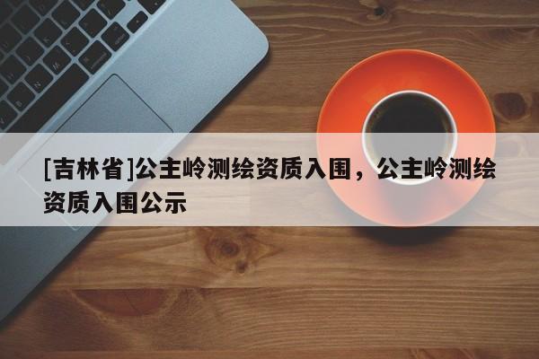 [吉林省]公主岭测绘资质入围，公主岭测绘资质入围公示