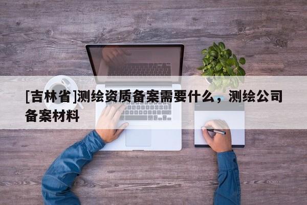 [吉林省]测绘资质备案需要什么，测绘公司备案材料