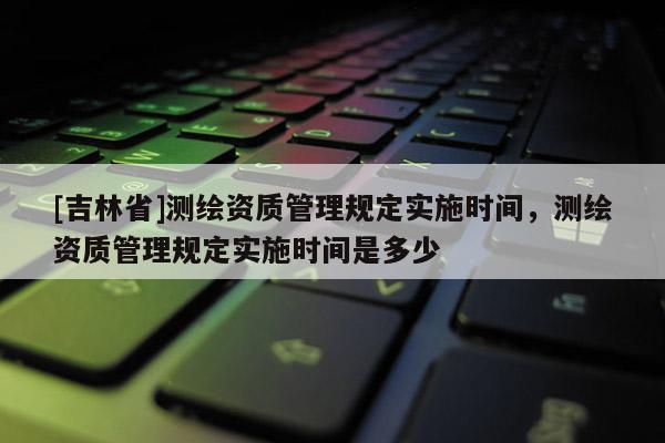 [吉林省]测绘资质管理规定实施时间，测绘资质管理规定实施时间是多少