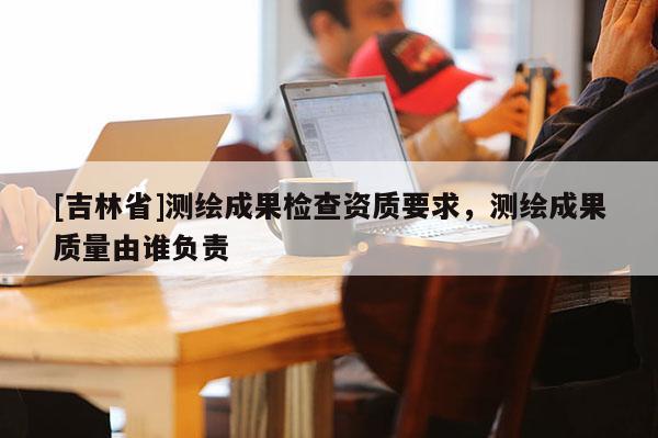 [吉林省]测绘成果检查资质要求，测绘成果质量由谁负责