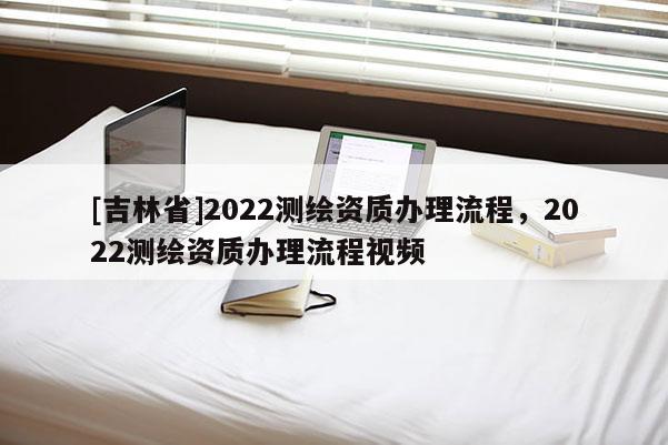 [吉林省]2022测绘资质办理流程，2022测绘资质办理流程视频