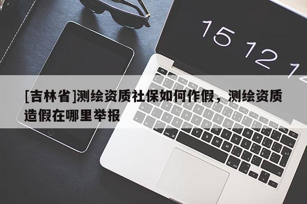 [吉林省]测绘资质社保如何作假，测绘资质造假在哪里举报