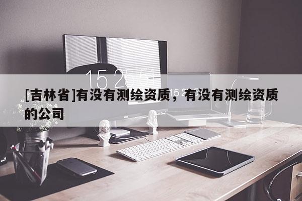 [吉林省]有没有测绘资质，有没有测绘资质的公司