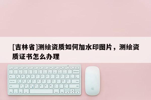 [吉林省]测绘资质如何加水印图片，测绘资质证书怎么办理