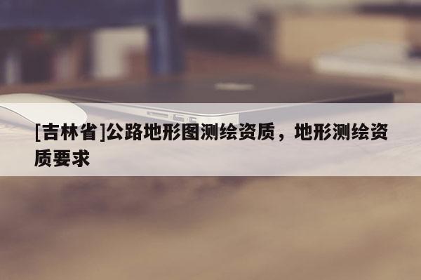 [吉林省]公路地形图测绘资质，地形测绘资质要求