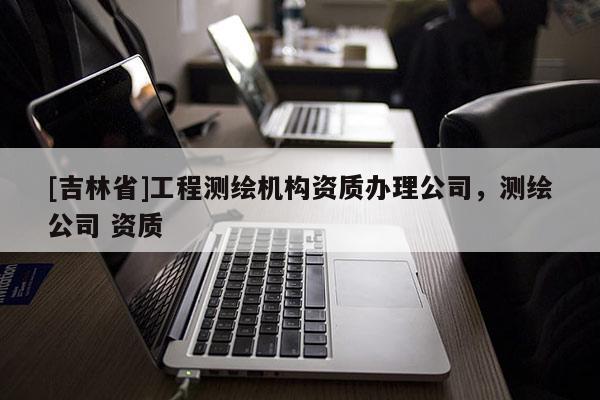 [吉林省]工程测绘机构资质办理公司，测绘公司 资质