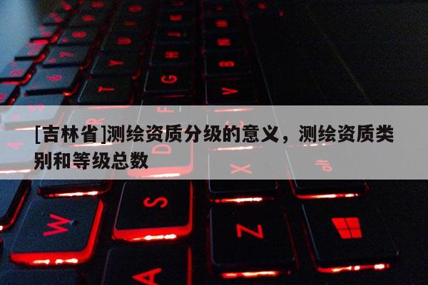 [吉林省]测绘资质分级的意义，测绘资质类别和等级总数