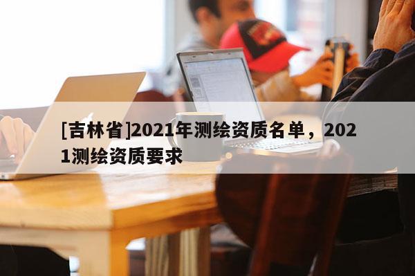 [吉林省]2021年测绘资质名单，2021测绘资质要求