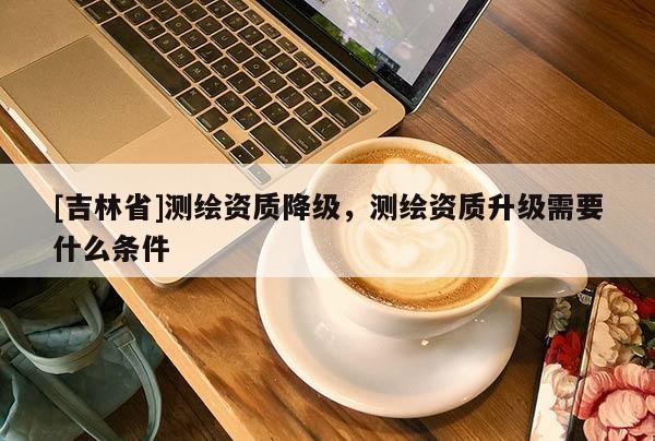 [吉林省]测绘资质降级，测绘资质升级需要什么条件